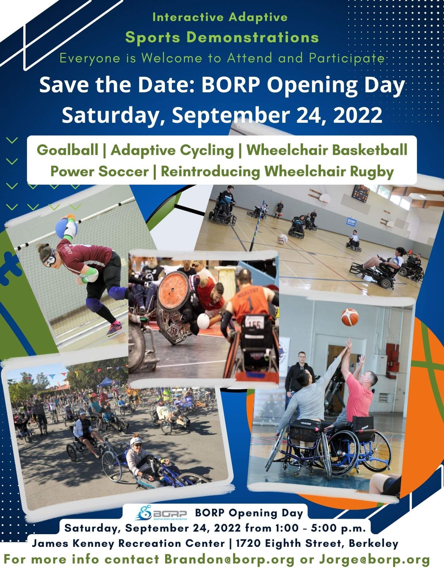 flyer reads: Save the date BORP opening day, Saturday, September 24, 2022. Interactive adaptive sports demonstrations. Everyone is welcome to attend and participate. Goalball, adaptive cycling, wheelchair basketball, power soccer, reintroducing wheelchair rugby. After a 26-year hiatus, BORP is bringing back quad/wheelchair rugby to the Bay Area. Wheelchair rugby is an inclusive sport for quadriplegic men and women. Practices are open to players of all levels from beginner to players in the competitive wheelchair rugby league. Come on out and join the fun! To attend, register at Eventbrite. For more info contact Brandon@borp.org or Jorge@borp.org. BORP Opening Day Saturday, September 24, 2022 1:00 - 5:00 p.m. James Kenney Community Center, 1720 Eighth Street, Berkeley.